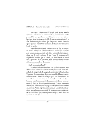 FEBRASGO - Manual de Orientação            Aleitamento Materno


       Voltar para casa sem verificar que apoio a mãe poderá
contar na família ou na comunidade e, caso necessite, onde
procurá-lo, sem agendamento prévio de retorno precoce tam-
bém são fatores que poderão dificultar a amamentação após a
alta. Demonstre para a mãe que ela poderá contar com seu
apoio quando este se fizer necessário. Indique também outros
locais de apoio.
       O profissional de saúde pode apoiar nessa fase ao assegu-
rar para a mãe que o bebê está obtendo o leite que necessita
pela amamentação, que ela sabe fazer auto-ordenha, e garan-
tindo que ela esteja confiante de que é capaz de amamentar. É
importante também que ela conheça os riscos do uso de outro
leite, água, chá, bicos, chupetas, bem como que esteja ciente
da importância da livre demanda.
    4. No seguimento do bebê
       As primeiras duas semanas em casa são fundamentais para
efetivar e dar continuidade à amamentação iniciada na mater-
nidade. É um período de adaptação entre mãe, filho e família.
É quando algumas mães se deparam com dificuldades, aparen-
temente de fácil resolução, mas que, para elas, refletem sua in-
capacidade de amamentar. Durante essa fase, a mãe estará ela-
borando suas fantasias e ansiedades, construindo sua compre-
ensão da situação vivenciada no momento. O resultado destas
elaborações refletirá sobre sua capacidade e disponibilidade de
amamentar. Assim, o profissional de saúde deverá ter habilida-
de de aconselhamento e manejo da amamentação para apoiá-
la efetivamente. O preparo do profissional pode levar ao suces-
so da amamentação.


                              87
 