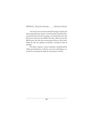 FEBRASGO - Manual de Orientação              Aleitamento Materno


       Os Centros de Convivência Infantil (antigas Creches) não
estão preparados para apoiar a amamentação, prejudicando a
sua manutenção. Isso ocorre porque, na maioria dos casos, não
há Centros nos locais de trabalho das mães. Além de serem de
difícil acesso, eles não têm estrutura para oferecer o leite orde-
nhado da mãe em copinho ou facilitar a entrada da mãe na
unidade.
       Por todo o exposto e como conclusão, o profissional de
saúde, particularmente o obstetra, tem uma tarefa digna e es-
sencial na construção da saúde da criança para o futuro.




                               89
 