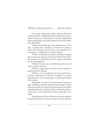 FEBRASGO - Manual de Orientação              Aleitamento Materno


       Em resumo, apresentamos alguns aspectos práticos para
tomada de decisões, modificados das normas básicas para pres-
crição de fármacos às mães durante a lactação adaptadas da
última revisão sobre o tema pela Academia Americana de Pedi-
atria (AAP, 2001):
       • Avaliar a necessidade da terapia medicamentosa. Nesse
caso, a consulta entre o pediatra e o obstetra ou o clínico é
muito útil. O fármaco prescrito deve ter um benefício reco-
nhecido para a condição que está sendo indicado.
       • Preferir um fármaco já estudado e sabidamente seguro
para a criança, que seja pouco excretado no leite humano. Exem-
plo: prescrever acetaminofeno em vez de aspirina, penicilinas
em vez de cloranfenicol.
       • Preferir fármacos que já são liberados para o uso em
recém-nascidos e lactentes.
       • Preferir a terapia tópica ou local, a oral e a parenteral,
quando possível e indicado.
       • Preferir o uso de medicamentos com um só fármaco,
evitando combinações de fármacos. Exemplo: Usar apenas
paracetamol em vez de apresentações contendo paracetamol,
AAS e cafeína.
       • Programar o horário de administração do fármaco à
mãe, evitando que o pico do medicamento no sangue e no leite
materno coincida com o horário da amamentação. Em geral, a
exposição do lactente ao fármaco pode ser diminuída, prescre-
vendo-o para a mãe imediatamente antes ou logo após a ma-
mada.
       • Quando possível, dosar o fármaco na corrente sangüínea
do lactente se houver risco para a criança, como nos tratamen-


                               97
 