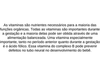 As vitaminas são nutrientes necessários para a maioria das
funções orgânicas. Todas as vitaminas são importantes durante
a gestação e a maioria delas pode ser obtida através de uma
alimentação balanceada. Uma vitamina especialmente
importante, tanto no período anterior quanto durante a gestação
é o ácido fólico. Essa vitamina do complexo B pode prevenir
defeitos no tubo neural no desenvolvimento do bebê.
 