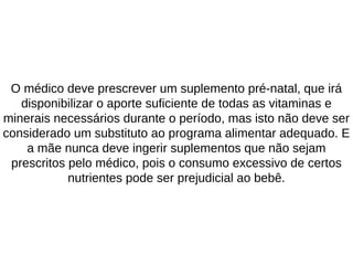 O médico deve prescrever um suplemento pré-natal, que irá
disponibilizar o aporte suficiente de todas as vitaminas e
minerais necessários durante o período, mas isto não deve ser
considerado um substituto ao programa alimentar adequado. E
a mãe nunca deve ingerir suplementos que não sejam
prescritos pelo médico, pois o consumo excessivo de certos
nutrientes pode ser prejudicial ao bebê.
 