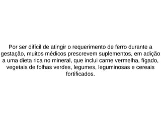 Por ser difícil de atingir o requerimento de ferro durante a
gestação, muitos médicos prescrevem suplementos, em adição
a uma dieta rica no mineral, que inclui carne vermelha, fígado,
vegetais de folhas verdes, legumes, leguminosas e cereais
fortificados.
 
