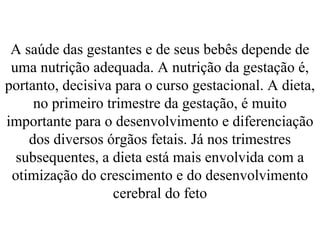 A saúde das gestantes e de seus bebês depende de
uma nutrição adequada. A nutrição da gestação é,
portanto, decisiva para o curso gestacional. A dieta,
no primeiro trimestre da gestação, é muito
importante para o desenvolvimento e diferenciação
dos diversos órgãos fetais. Já nos trimestres
subsequentes, a dieta está mais envolvida com a
otimização do crescimento e do desenvolvimento
cerebral do feto
 