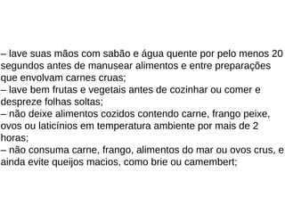 – lave suas mãos com sabão e água quente por pelo menos 20
segundos antes de manusear alimentos e entre preparações
que envolvam carnes cruas;
– lave bem frutas e vegetais antes de cozinhar ou comer e
despreze folhas soltas;
– não deixe alimentos cozidos contendo carne, frango peixe,
ovos ou laticínios em temperatura ambiente por mais de 2
horas;
– não consuma carne, frango, alimentos do mar ou ovos crus, e
ainda evite queijos macios, como brie ou camembert;
 