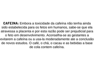 CAFEINA: Embora a toxicidade da cafeína não tenha ainda
sido estabelecida para os fetos em humanos, sabe-se que ela
atravessa a placenta e por esta razão pode ser prejudicial para
o feto em desenvolvimento. Aconselha-se as gestantes a
evitarem a cafeína ou a usa-la moderadamente ate a conclusão
de novos estudos. O café, o chá, o cacau e as bebidas a base
de cola contem cafeína.
 
