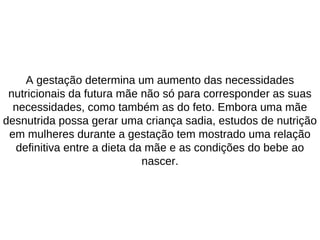 A gestação determina um aumento das necessidades
nutricionais da futura mãe não só para corresponder as suas
necessidades, como também as do feto. Embora uma mãe
desnutrida possa gerar uma criança sadia, estudos de nutrição
em mulheres durante a gestação tem mostrado uma relação
definitiva entre a dieta da mãe e as condições do bebe ao
nascer.
 