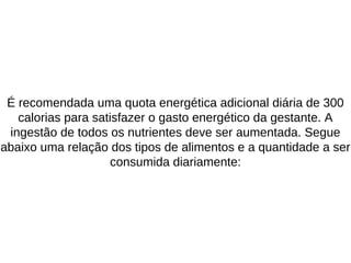 É recomendada uma quota energética adicional diária de 300
calorias para satisfazer o gasto energético da gestante. A
ingestão de todos os nutrientes deve ser aumentada. Segue
abaixo uma relação dos tipos de alimentos e a quantidade a ser
consumida diariamente:
 