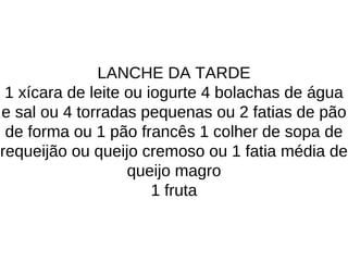 LANCHE DA TARDE
1 xícara de leite ou iogurte 4 bolachas de água
e sal ou 4 torradas pequenas ou 2 fatias de pão
de forma ou 1 pão francês 1 colher de sopa de
requeijão ou queijo cremoso ou 1 fatia média de
queijo magro
1 fruta
 