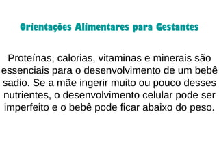 Proteínas, calorias, vitaminas e minerais são
essenciais para o desenvolvimento de um bebê
sadio. Se a mãe ingerir muito ou pouco desses
nutrientes, o desenvolvimento celular pode ser
imperfeito e o bebê pode ficar abaixo do peso.
Orientações Alimentares para Gestantes
 