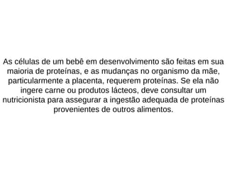 As células de um bebê em desenvolvimento são feitas em sua
maioria de proteínas, e as mudanças no organismo da mãe,
particularmente a placenta, requerem proteínas. Se ela não
ingere carne ou produtos lácteos, deve consultar um
nutricionista para assegurar a ingestão adequada de proteínas
provenientes de outros alimentos.
 