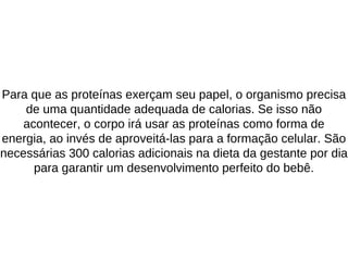Para que as proteínas exerçam seu papel, o organismo precisa
de uma quantidade adequada de calorias. Se isso não
acontecer, o corpo irá usar as proteínas como forma de
energia, ao invés de aproveitá-las para a formação celular. São
necessárias 300 calorias adicionais na dieta da gestante por dia
para garantir um desenvolvimento perfeito do bebê.
 