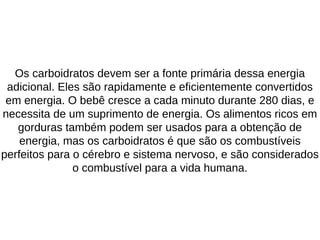 Os carboidratos devem ser a fonte primária dessa energia
adicional. Eles são rapidamente e eficientemente convertidos
em energia. O bebê cresce a cada minuto durante 280 dias, e
necessita de um suprimento de energia. Os alimentos ricos em
gorduras também podem ser usados para a obtenção de
energia, mas os carboidratos é que são os combustíveis
perfeitos para o cérebro e sistema nervoso, e são considerados
o combustível para a vida humana.
 