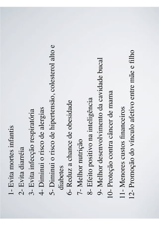 1- Evita mortes infantis
2- Evita diarréia
3- Evita infecção respiratória
4- Diminui o risco de alergias
5- Diminui o risco de hipertensão, colesterol alto e
diabetes
6- Reduz a chance de obesidade
7- Melhor nutrição
8- Efeito positivo na inteligência
9- Melhor desenvolvimento da cavidade bucal
10- Proteção contra câncer de mama
11- Menores custos ﬁnanceiros
12- Promoção do vínculo afetivo entre mãe e ﬁlho
 