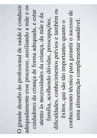 O grande desaﬁo do proﬁssional de saúde é conduzir
adequadamente esse processo, auxiliando a mãe e os
cuidadores da criança de forma adequada, e estar
atento às necessidades da criança, da mãe e da
família, acolhendo dúvidas, preocupações,
diﬁculdades, conhecimentos prévios e também os
êxitos, que são tão importantes quanto o
conhecimento técnico para garantir o sucesso de
uma alimentação complementar saudável.
 