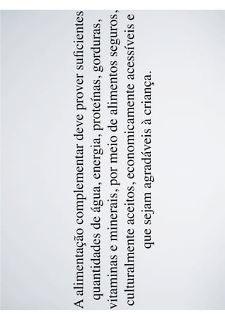 A alimentação complementar deve prover suﬁcientes
quantidades de água, energia, proteínas, gorduras,
vitaminas e minerais, por meio de alimentos seguros,
culturalmente aceitos, economicamente acessíveis e
que sejam agradáveis à criança.
 