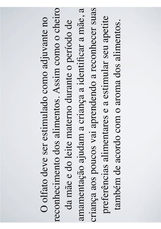 O olfato deve ser estimulado como adjuvante no
reconhecimento dos alimentos. Assim como o cheiro
da mãe e do leite materno durante o período de
amamentação ajudam a criança a identiﬁcar a mãe, a
criança aos poucos vai aprendendo a reconhecer suas
preferências alimentares e a estimular seu apetite
também de acordo com o aroma dos alimentos.
 