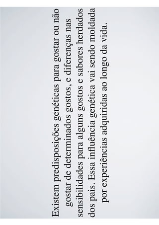 Existem predisposições genéticas para gostar ou não
gostar de determinados gostos, e diferenças nas
sensibilidades para alguns gostos e sabores herdados
dos pais. Essa inﬂuência genética vai sendo moldada
por experiências adquiridas ao longo da vida.
 
