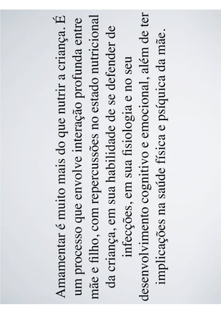 Amamentar é muito mais do que nutrir a criança. É
um processo que envolve interação profunda entre
mãe e ﬁlho, com repercussões no estado nutricional
da criança, em sua habilidade de se defender de
infecções, em sua ﬁsiologia e no seu
desenvolvimento cognitivo e emocional, além de ter
implicações na saúde física e psíquica da mãe.
 