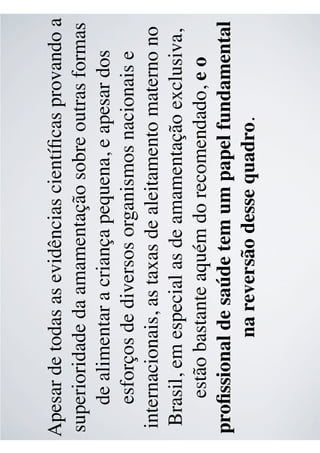 Apesar de todas as evidências cientíﬁcas provando a
superioridade da amamentação sobre outras formas
de alimentar a criança pequena, e apesar dos
esforços de diversos organismos nacionais e
internacionais, as taxas de aleitamento materno no
Brasil, em especial as de amamentação exclusiva,
estão bastante aquém do recomendado, e o
proﬁssional de saúde tem um papel fundamental
na reversão desse quadro.
 