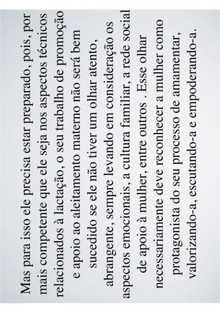Mas para isso ele precisa estar preparado, pois, por
mais competente que ele seja nos aspectos técnicos
relacionados à lactação, o seu trabalho de promoção
e apoio ao aleitamento materno não será bem
sucedido se ele não tiver um olhar atento,
abrangente, sempre levando em consideração os
aspectos emocionais, a cultura familiar, a rede social
de apoio à mulher, entre outros . Esse olhar
necessariamente deve reconhecer a mulher como
protagonista do seu processo de amamentar,
valorizando-a, escutando-a e empoderando-a.
 