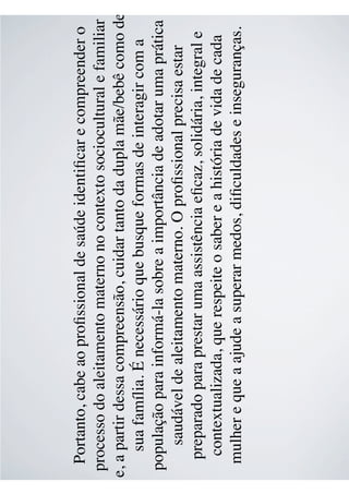 Portanto, cabe ao proﬁssional de saúde identiﬁcar e compreender o
processo do aleitamento materno no contexto sociocultural e familiar
e, a partir dessa compreensão, cuidar tanto da dupla mãe/bebê como de
sua família. É necessário que busque formas de interagir com a
população para informá-la sobre a importância de adotar uma prática
saudável de aleitamento materno. O proﬁssional precisa estar
preparado para prestar uma assistência eﬁcaz, solidária, integral e
contextualizada, que respeite o saber e a história de vida de cada
mulher e que a ajude a superar medos, diﬁculdades e inseguranças.
 