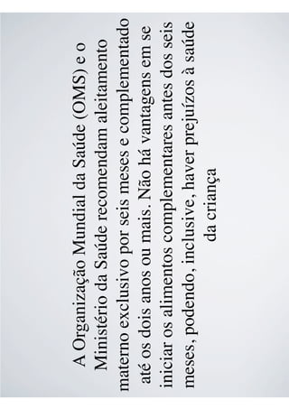 A Organização Mundial da Saúde (OMS) e o
Ministério da Saúde recomendam aleitamento
materno exclusivo por seis meses e complementado
até os dois anos ou mais. Não há vantagens em se
iniciar os alimentos complementares antes dos seis
meses, podendo, inclusive, haver prejuízos à saúde
da criança
 