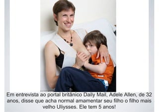 Em entrevista ao portal britânico Daily Mail, Adele Allen, de 32
anos, disse que acha normal amamentar seu filho o filho mais
velho Uliysses. Ele tem 5 anos!
 