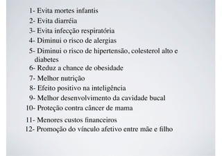 1- Evita mortes infantis
2- Evita diarréia
3- Evita infecção respiratória
4- Diminui o risco de alergias
5- Diminui o risco de hipertensão, colesterol alto e
diabetes
6- Reduz a chance de obesidade
7- Melhor nutrição
8- Efeito positivo na inteligência
9- Melhor desenvolvimento da cavidade bucal
10- Proteção contra câncer de mama
11- Menores custos ﬁnanceiros
12- Promoção do vínculo afetivo entre mãe e ﬁlho
 
