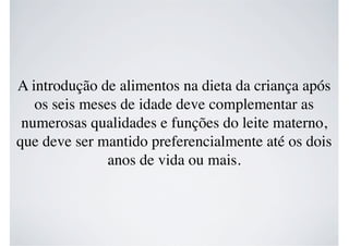 A introdução de alimentos na dieta da criança após
os seis meses de idade deve complementar as
numerosas qualidades e funções do leite materno,
que deve ser mantido preferencialmente até os dois
anos de vida ou mais.
 