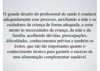 O grande desaﬁo do proﬁssional de saúde é conduzir
adequadamente esse processo, auxiliando a mãe e os
cuidadores da criança de forma adequada, e estar
atento às necessidades da criança, da mãe e da
família, acolhendo dúvidas, preocupações,
diﬁculdades, conhecimentos prévios e também os
êxitos, que são tão importantes quanto o
conhecimento técnico para garantir o sucesso de
uma alimentação complementar saudável.
 