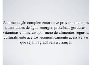 A alimentação complementar deve prover suﬁcientes
quantidades de água, energia, proteínas, gorduras,
vitaminas e minerais, por meio de alimentos seguros,
culturalmente aceitos, economicamente acessíveis e
que sejam agradáveis à criança.
 