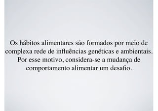 Os hábitos alimentares são formados por meio de
complexa rede de inﬂuências genéticas e ambientais.
Por esse motivo, considera-se a mudança de
comportamento alimentar um desaﬁo.
 