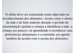 O olfato deve ser estimulado como adjuvante no
reconhecimento dos alimentos. Assim como o cheiro
da mãe e do leite materno durante o período de
amamentação ajudam a criança a identiﬁcar a mãe, a
criança aos poucos vai aprendendo a reconhecer suas
preferências alimentares e a estimular seu apetite
também de acordo com o aroma dos alimentos.
 