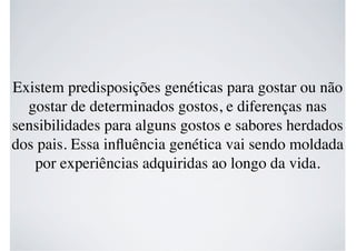 Existem predisposições genéticas para gostar ou não
gostar de determinados gostos, e diferenças nas
sensibilidades para alguns gostos e sabores herdados
dos pais. Essa inﬂuência genética vai sendo moldada
por experiências adquiridas ao longo da vida.
 