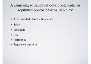 A alimentação saudável deve contemplar os
seguintes pontos básicos, são eles:
Acessibilidade física e ﬁnanceira
Sabor
Variedade
Cor
Harmonia
Segurança sanitária
 