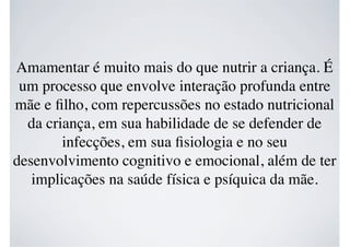 Amamentar é muito mais do que nutrir a criança. É
um processo que envolve interação profunda entre
mãe e ﬁlho, com repercussões no estado nutricional
da criança, em sua habilidade de se defender de
infecções, em sua ﬁsiologia e no seu
desenvolvimento cognitivo e emocional, além de ter
implicações na saúde física e psíquica da mãe.
 