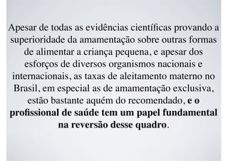 Apesar de todas as evidências cientíﬁcas provando a
superioridade da amamentação sobre outras formas
de alimentar a criança pequena, e apesar dos
esforços de diversos organismos nacionais e
internacionais, as taxas de aleitamento materno no
Brasil, em especial as de amamentação exclusiva,
estão bastante aquém do recomendado, e o
proﬁssional de saúde tem um papel fundamental
na reversão desse quadro.
 