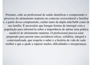 Portanto, cabe ao proﬁssional de saúde identiﬁcar e compreender o
processo do aleitamento materno no contexto sociocultural e familiar
e, a partir dessa compreensão, cuidar tanto da dupla mãe/bebê como de
sua família. É necessário que busque formas de interagir com a
população para informá-la sobre a importância de adotar uma prática
saudável de aleitamento materno. O proﬁssional precisa estar
preparado para prestar uma assistência eﬁcaz, solidária, integral e
contextualizada, que respeite o saber e a história de vida de cada
mulher e que a ajude a superar medos, diﬁculdades e inseguranças.
 