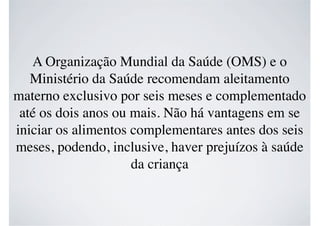 A Organização Mundial da Saúde (OMS) e o
Ministério da Saúde recomendam aleitamento
materno exclusivo por seis meses e complementado
até os dois anos ou mais. Não há vantagens em se
iniciar os alimentos complementares antes dos seis
meses, podendo, inclusive, haver prejuízos à saúde
da criança
 