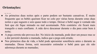● As primeiras duas noites após o parto podem ser bastante cansativas. É muito
frequente que os bebês queiram ficar no colo por várias horas durante estas duas
noites e que suguem o seio quase todo o tempo. Deixar o bebê sugar à vontade não
fará que ele fique mimado ou mal acostumado. Pelo contrário: ele ficará mais
tranquilo e mais confiante. A mãe deve descansar durante o dia para estar bem à
noite;
● A pega correta não provoca dor. No início da mamada, pode doer um pouco mas se
a dor persistir durante a mamada, indica que a pega está errada;
● Nos primeiros dias de vida, o bebê pode apresentar sonolência antes e durante as
mamadas. Dessa forma, será necessário estimular o bebê para que ele não
adormeça durante as mamadas;
Orientações:
 