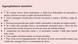 ● 1. Se a mama estiver muito aumentada e o bebê tiver dificuldade em abocanhar a
aréola, é preciso esvaziar a região até torná-la flexível;
● 2. Fazer massagem circular para esvaziar um pouco a mama e facilitar a pega do
bebê;
● 3. Procurar uma posição que ajude o bebê a abocanhar o máximo da região areolar;
● 4. Se o bebê não conseguir fazer o esvaziamento necessário para o alívio da dor,
será necessário extrair um pouco de leite por meio de ordenha manual;
● 5. Amamentar em intervalos curtos e, se necessário, acordar o bebê para mamar
mais vezes;
● 6. Usar sempre sutiã para manter as mamas elevadas;
● 7. Para evitar novos ingurgitamentos, não deixar de fazer auto-ordenha sempre que
o bebê não conseguir fazer o esvaziamento de alívio.
Ingurgitamento mamário:
 