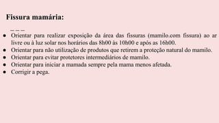 ● Orientar para realizar exposição da área das fissuras (mamilo.com fissura) ao ar
livre ou à luz solar nos horários das 8h00 às 10h00 e após as 16h00.
● Orientar para não utilização de produtos que retirem a proteção natural do mamilo.
● Orientar para evitar protetores intermediários de mamilo.
● Orientar para iniciar a mamada sempre pela mama menos afetada.
● Corrigir a pega.
Fissura mamária:
 