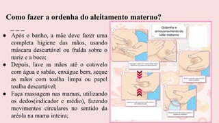 ● Após o banho, a mãe deve fazer uma
completa higiene das mãos, usando
máscara descartável ou fralda sobre o
nariz e a boca;
● Depois, lave as mãos até o cotovelo
com água e sabão, enxágue bem, seque
as mãos com toalha limpa ou papel
toalha descartável;
● Faça massagem nas mamas, utilizando
os dedos(indicador e médio), fazendo
movimentos circulares no sentido da
aréola na mama inteira;
Como fazer a ordenha do aleitamento materno?
 