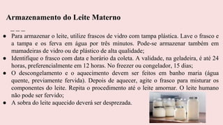 ● Para armazenar o leite, utilize frascos de vidro com tampa plástica. Lave o frasco e
a tampa e os ferva em água por três minutos. Pode-se armazenar também em
mamadeiras de vidro ou de plástico de alta qualidade;
● Identifique o frasco com data e horário da coleta. A validade, na geladeira, é até 24
horas, preferencialmente em 12 horas. No freezer ou congelador, 15 dias;
● O descongelamento e o aquecimento devem ser feitos em banho maria (água
quente, previamente fervida). Depois de aquecer, agite o frasco para misturar os
componentes do leite. Repita o procedimento até o leite amornar. O leite humano
não pode ser fervido;
● A sobra do leite aquecido deverá ser desprezada.
Armazenamento do Leite Materno
 