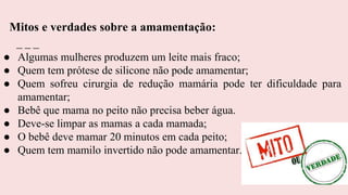 ● Algumas mulheres produzem um leite mais fraco;
● Quem tem prótese de silicone não pode amamentar;
● Quem sofreu cirurgia de redução mamária pode ter dificuldade para
amamentar;
● Bebê que mama no peito não precisa beber água.
● Deve-se limpar as mamas a cada mamada;
● O bebê deve mamar 20 minutos em cada peito;
● Quem tem mamilo invertido não pode amamentar.
Mitos e verdades sobre a amamentação:
 
