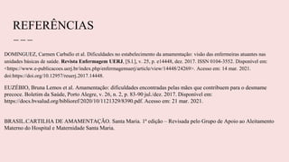 REFERÊNCIAS
DOMINGUEZ, Carmen Carballo et al. Dificuldades no estabelecimento da amamentação: visão das enfermeiras atuantes nas
unidades básicas de saúde. Revista Enfermagem UERJ, [S.l.], v. 25, p. e14448, dez. 2017. ISSN 0104-3552. Disponível em:
<https://www.e-publicacoes.uerj.br/index.php/enfermagemuerj/article/view/14448/24269>. Acesso em: 14 mar. 2021.
doi:https://doi.org/10.12957/reuerj.2017.14448.
EUZÉBIO, Bruna Lemos et al. Amamentação: dificuldades encontradas pelas mães que contribuem para o desmame
precoce. Boletim da Saúde, Porto Alegre, v. 26, n. 2, p. 83-90 jul./dez. 2017. Disponível em:
https://docs.bvsalud.org/biblioref/2020/10/1121329/8390.pdf. Acesso em: 21 mar. 2021.
BRASIL.CARTILHA DE AMAMENTAÇÃO. Santa Maria. 1ª edição – Revisada pelo Grupo de Apoio ao Aleitamento
Materno do Hospital e Maternidade Santa Maria.
 