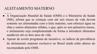 ALEITAMENTO MATERNO
● A Organização Mundial de Saúde (OMS) e o Ministério da Saúde
(MS), afirma que as crianças com até seis meses de vida devem
somente ser alimentadas com o leite materno, sem oferecer água ou
chás e outros alimentos sólidos, e que, após os seis primeiros meses,
o aleitamento seja complementado de forma a introduzir alimentos
saudáveis até os dois anos de vida.
● Apesar de existir programas de incentivo, os índices de prevalência
do aleitamento materno exclusivo no Brasil ainda estão abaixo do
recomendado pela OMS.
 