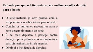 ● O leite materno já vem pronto, com a
temperatura e o sabor ideais para o bebê;
● Contém os nutrientes necessários para o
bom desenvolvimento do bebê;
● É de fácil digestão e protege contra
doenças, principalmente as respiratórias e
gastrointestinais, além de anemia;
● Diminui a incidência de alergias;
Entenda por que o leite materno é a melhor escolha da mãe
para o bebê:
 