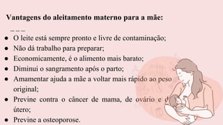 ● O leite está sempre pronto e livre de contaminação;
● Não dá trabalho para preparar;
● Economicamente, é o alimento mais barato;
● Diminui o sangramento após o parto;
● Amamentar ajuda a mãe a voltar mais rápido ao peso
original;
● Previne contra o câncer de mama, de ovário e de
útero;
● Previne a osteoporose.
Vantagens do aleitamento materno para a mãe:
 