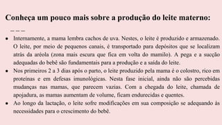 ● Internamente, a mama lembra cachos de uva. Nestes, o leite é produzido e armazenado.
O leite, por meio de pequenos canais, é transportado para depósitos que se localizam
atrás da aréola (zona mais escura que fica em volta do mamilo). A pega e a sucção
adequadas do bebê são fundamentais para a produção e a saída do leite.
● Nos primeiros 2 a 3 dias após o parto, o leite produzido pela mama é o colostro, rico em
proteínas e em defesas imunológicas. Nesta fase inicial, ainda não são percebidas
mudanças nas mamas, que parecem vazias. Com a chegada do leite, chamada de
apojadura, as mamas aumentam de volume, ficam endurecidas e quentes.
● Ao longo da lactação, o leite sofre modificações em sua composição se adequando às
necessidades para o crescimento do bebê.
Conheça um pouco mais sobre a produção do leite materno:
 